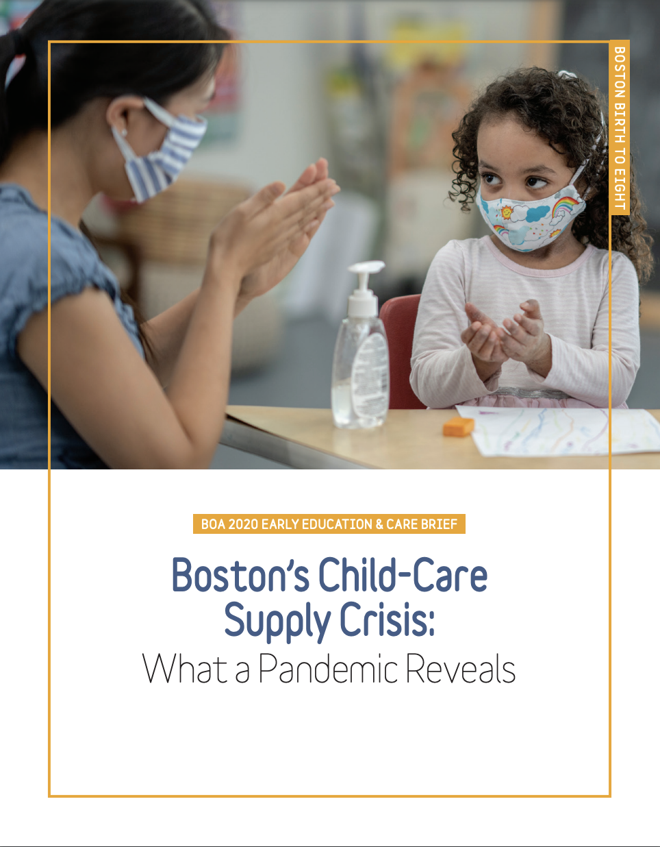 Boston"s Childcare Supply Crisis report cover. Top half of image: A woman and child sit at t able wearing cloth face masks and rubbing hand sanitizer into their hands. A bottle of hand sanitizer is between them on the table. Bottom half of image: Over a white background, white text in a horizontal rectangle says "BOA 2020 Early Education & Care Brief." Larger blue text below that says "Boston's Child-Care Supply Crisis" and slightly smaller black text below that says "What a Pandemic Reveals". A thin gold rectanglular outline traces the outer borders of the report cover. A gold vertical rectangle is attached to it at the top right corner; white text inside of it says "Boston Birth to Eight".