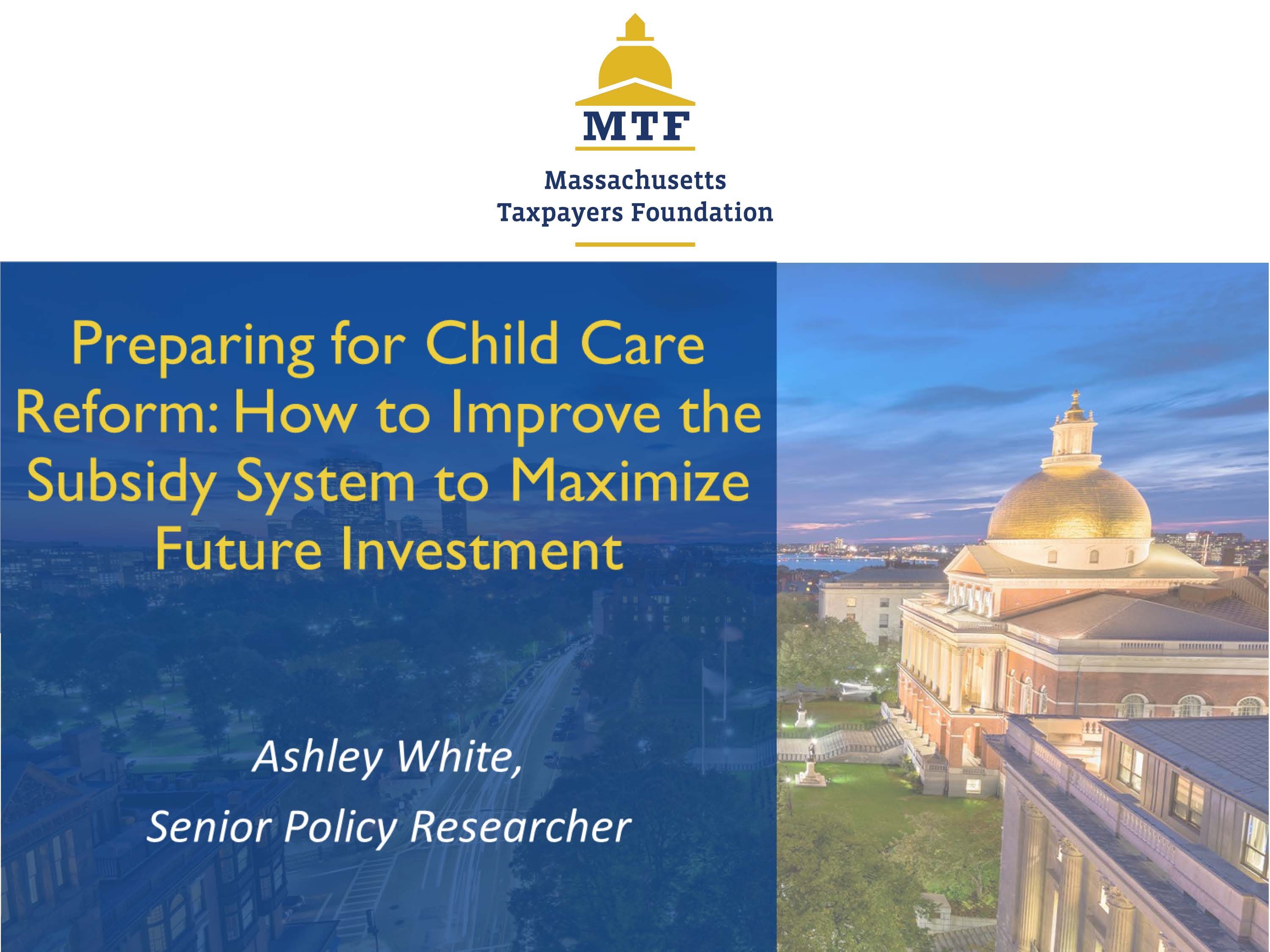 Title slide for research presentation. Preparing for Child care Reform: How to Improve the Subsidy System to Maximize Future Investment. Ashley White, Senior Policy Researcher. Massachusetts Taxpayers Foundation.
