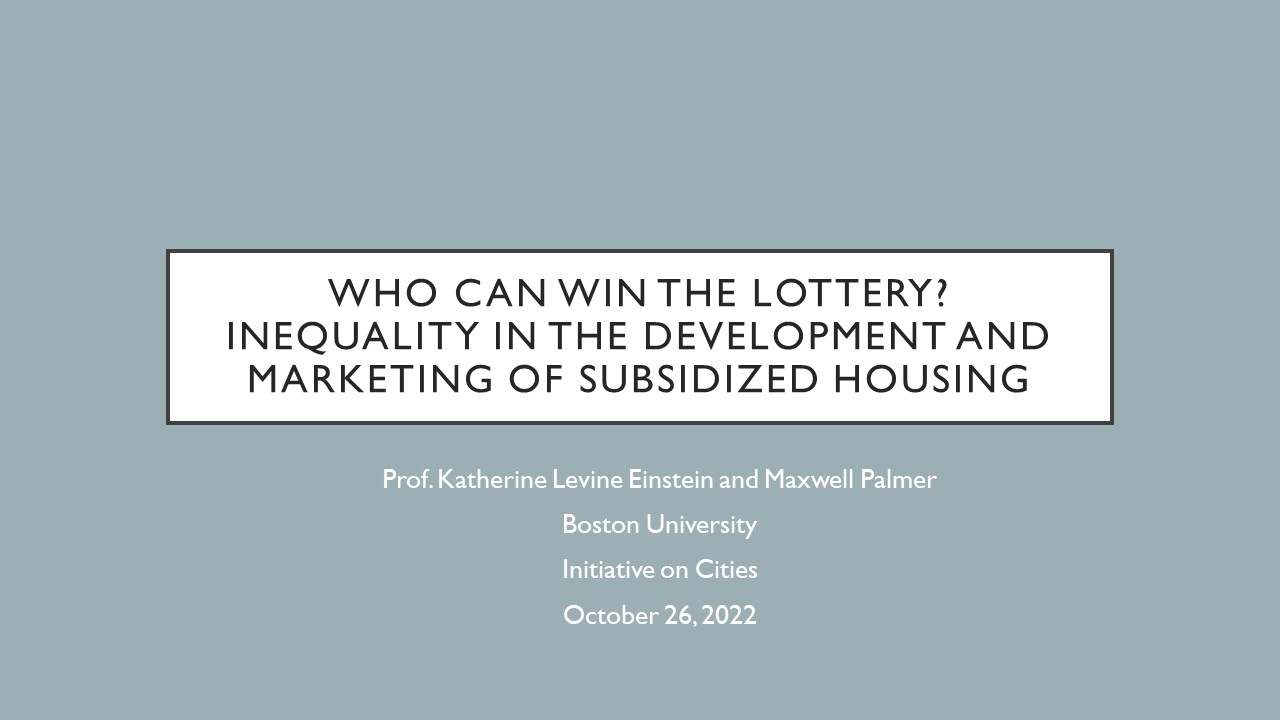 Who Can win the Lottery? Inequality in the Development and Marketing of Subsidized Housing. Prof. Katherine Levine Einstein and Maxwell Palmer  Boston University  Initiative on Cities October 26, 2022
