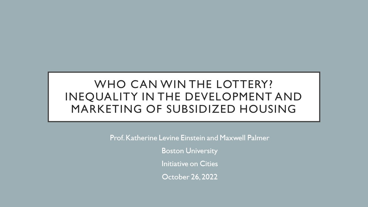 Who Can win the Lottery? Inequality in the Development and Marketing of Subsidized Housing. Prof. Katherine Levine Einstein and Maxwell Palmer  Boston University  Initiative on Cities October 26, 2022