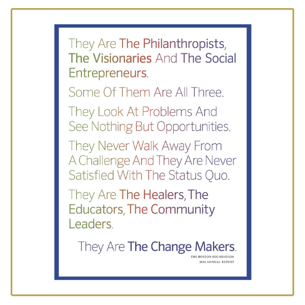 Rainbow text in sans serif font reads: "They Are The Philanthropists, The Visionaries And The Social Entrepreneurs. Some Of Them Are All Three. They Look At Problems And See Nothing But Opportunities. They Never Walk Away From A Challenge And they Are Never Satisfied With The Status Quo. They Are The Healers, The Educators, The Community Leaders." Then blue text reads, "They Are The Change Makers." Below that is serifed black font that reads "The Boston Foundation 2012 Annual Report."